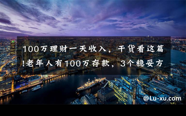 100万理财一天收入，干货看这篇!老年人有100万存款，3个稳妥方法理财，别瞎投资把养老钱折腾没了