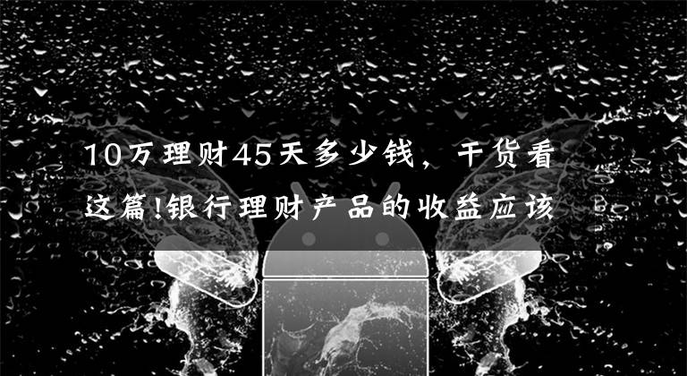 10万理财45天多少钱，干货看这篇!银行理财产品的收益应该如何计算？有哪些产品适合你？