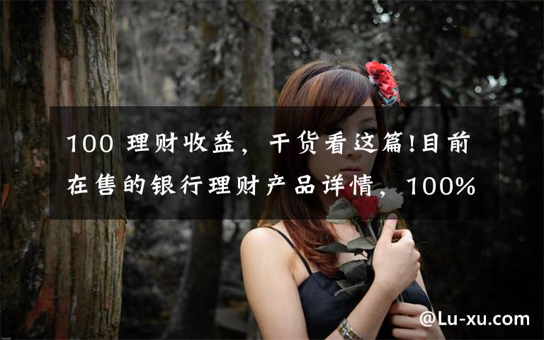 100 理财收益，干货看这篇!目前在售的银行理财产品详情，100%保本型最高收益率可达7.55%！