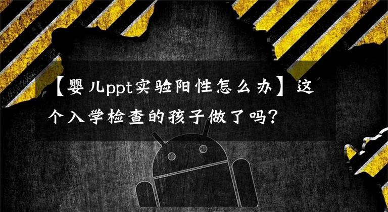 【婴儿ppt实验阳性怎么办】这个入学检查的孩子做了吗？