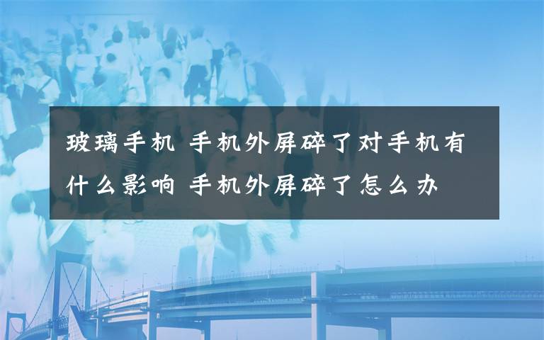 玻璃手机 手机外屏碎了对手机有什么影响 手机外屏碎了怎么办