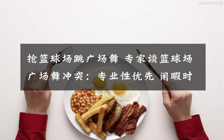 抢篮球场跳广场舞 专家谈篮球场广场舞冲突：专业性优先 闲暇时共享
