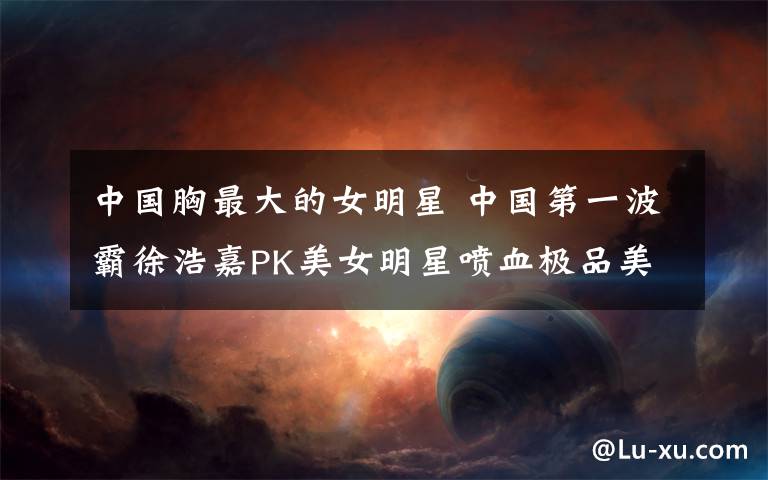 中国胸最大的女明星 中国第一波霸徐浩嘉PK美女明星喷血极品美胸