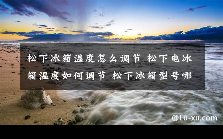 松下冰箱温度怎么调节 松下电冰箱温度如何调节 松下冰箱型号哪种好【介绍】