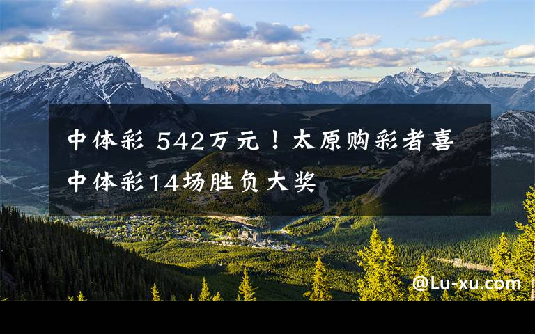 中体彩 542万元！太原购彩者喜中体彩14场胜负大奖