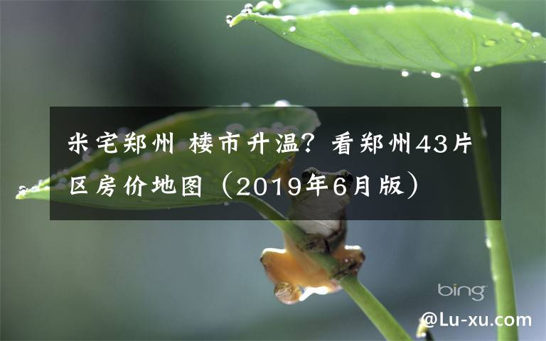 米宅郑州 楼市升温？看郑州43片区房价地图（2019年6月版）