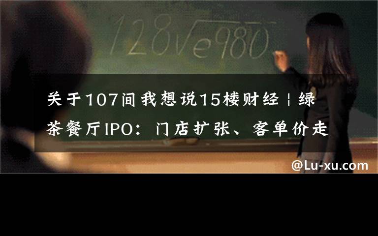 关于107间我想说15楼财经 | 绿茶餐厅IPO：门店扩张、客单价走高和翻台率下降