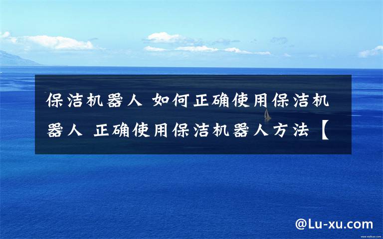 保洁机器人 如何正确使用保洁机器人 正确使用保洁机器人方法【详解】