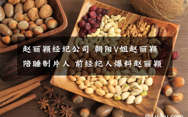 赵丽颖经纪公司 朝阳V姐赵丽颖陪睡制片人 前经纪人爆料赵丽颖