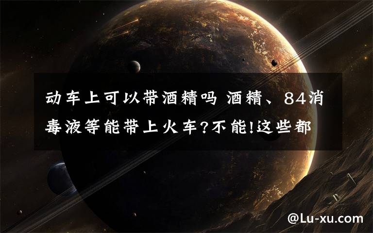 动车上可以带酒精吗 酒精、84消毒液等能带上火车?不能!这些都属于违禁携带品