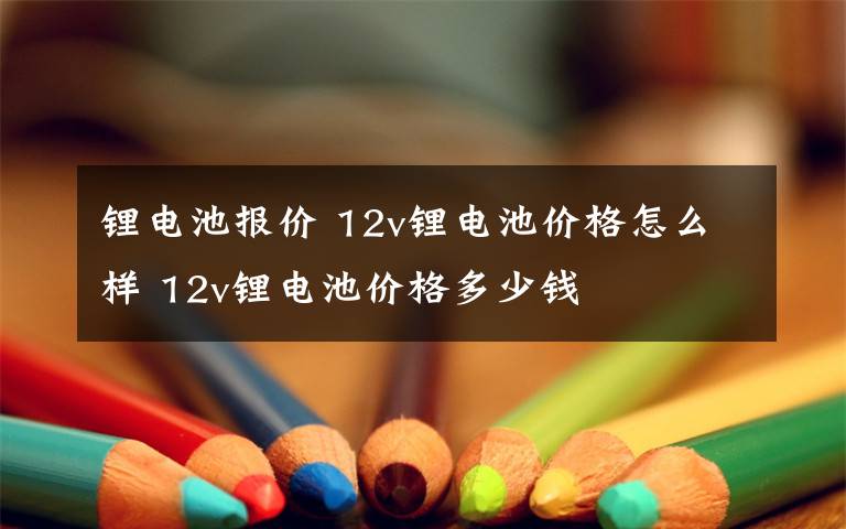 锂电池报价 12v锂电池价格怎么样 12v锂电池价格多少钱