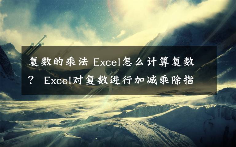 复数的乘法 Excel怎么计算复数？ Excel对复数进行加减乘除指数对数模的教程
