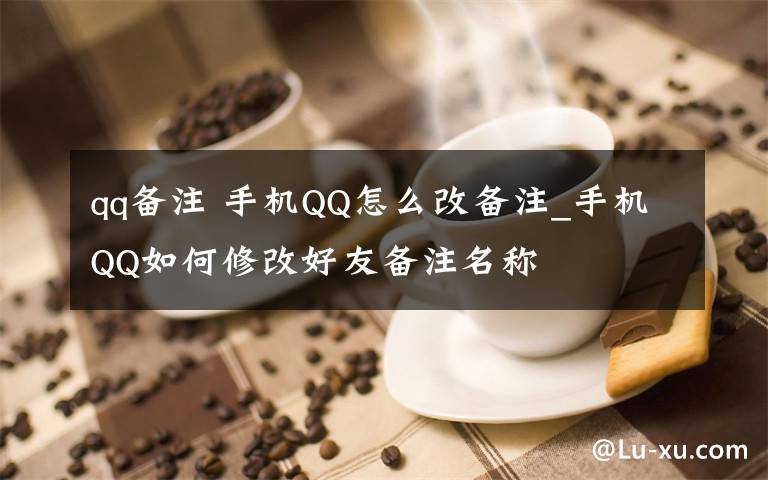 qq备注 手机QQ怎么改备注_手机QQ如何修改好友备注名称