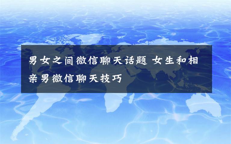 男女之间微信聊天话题 女生和相亲男微信聊天技巧