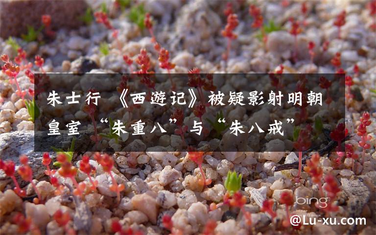 朱士行 《西游记》被疑影射明朝皇室 “朱重八”与“朱八戒”