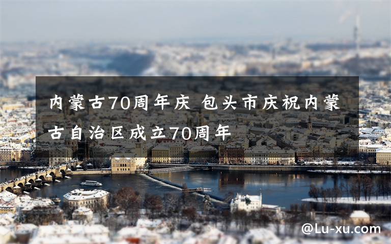 内蒙古70周年庆 包头市庆祝内蒙古自治区成立70周年