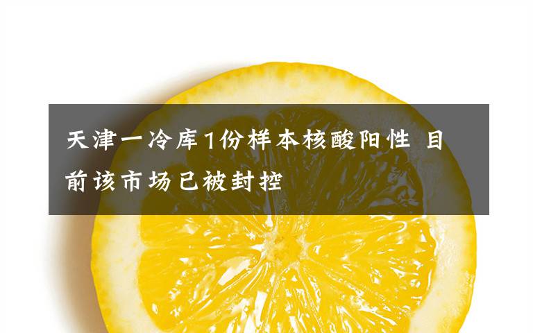 天津一冷库1份样本核酸阳性 目前该市场已被封控
