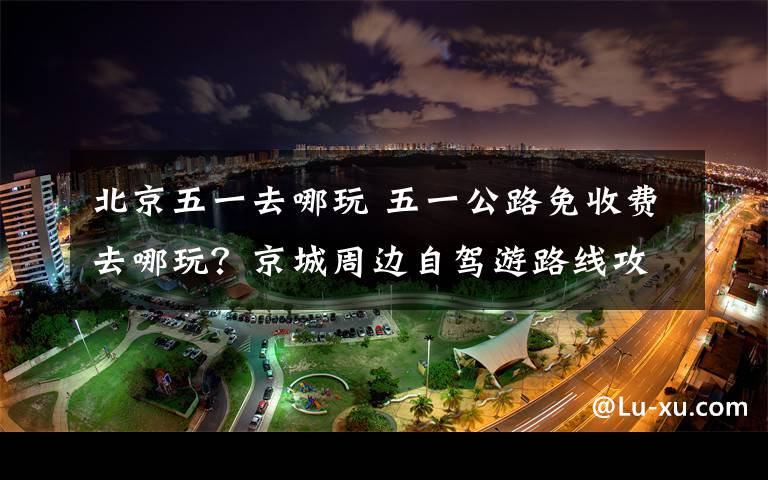 北京五一去哪玩 五一公路免收费去哪玩？京城周边自驾游路线攻略已备好