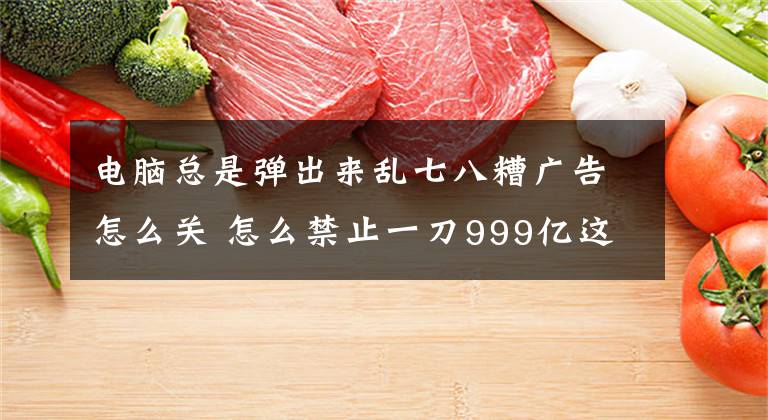电脑总是弹出来乱七八糟广告怎么关 怎么禁止一刀999亿这种弹窗