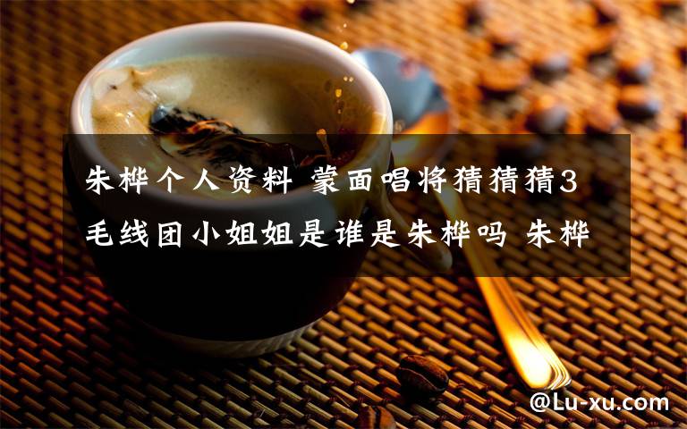 朱桦个人资料 蒙面唱将猜猜猜3毛线团小姐姐是谁是朱桦吗 朱桦个人资料介绍