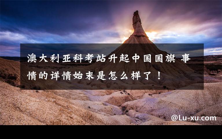 澳大利亚科考站升起中国国旗 事情的详情始末是怎么样了！