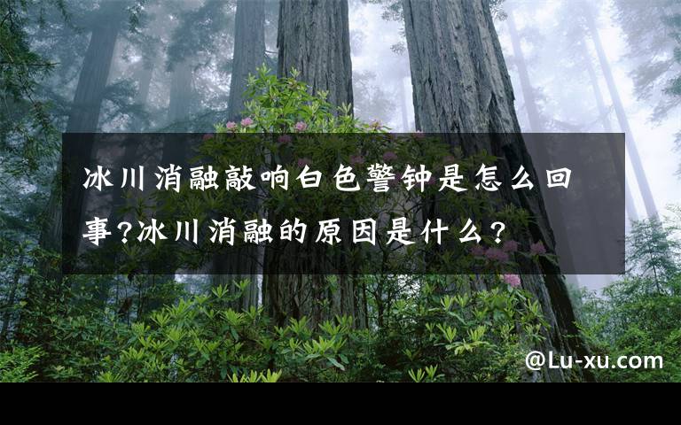 冰川消融敲响白色警钟是怎么回事?冰川消融的原因是什么?