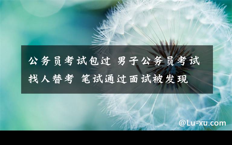 公务员考试包过 男子公务员考试找人替考 笔试通过面试被发现