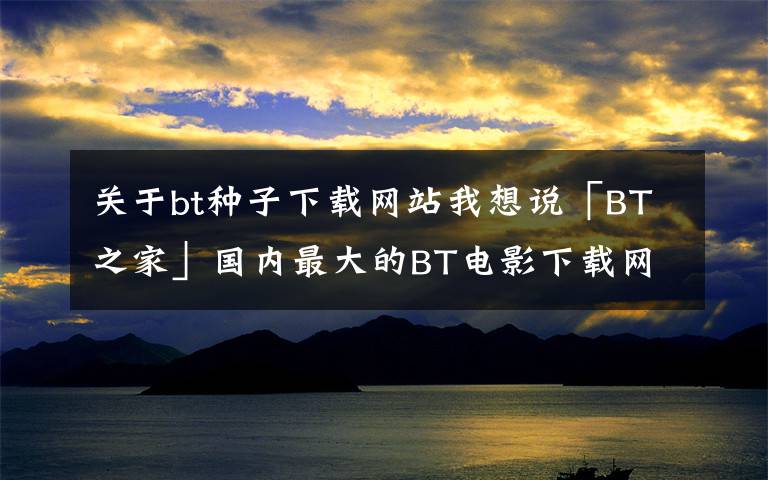 关于bt种子下载网站我想说「BT之家」国内最大的BT电影下载网站！