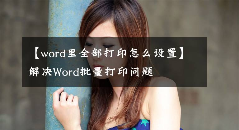 【word里全部打印怎么设置】解决Word批量打印问题