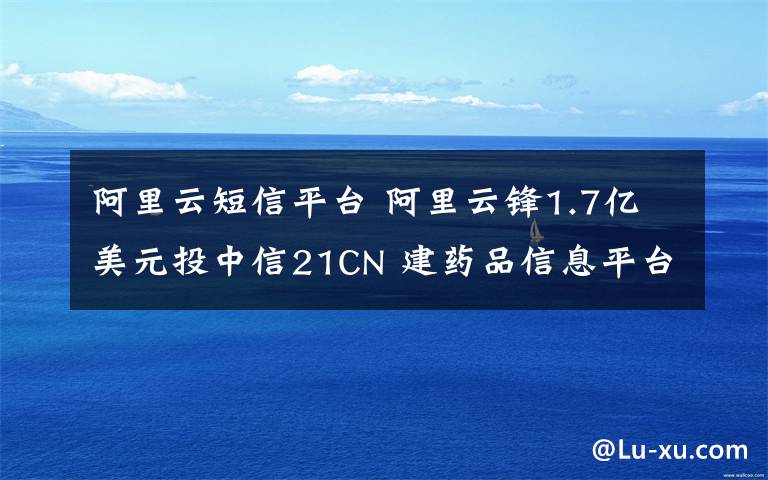 阿里云短信平台 阿里云锋1.7亿美元投中信21CN 建药品信息平台