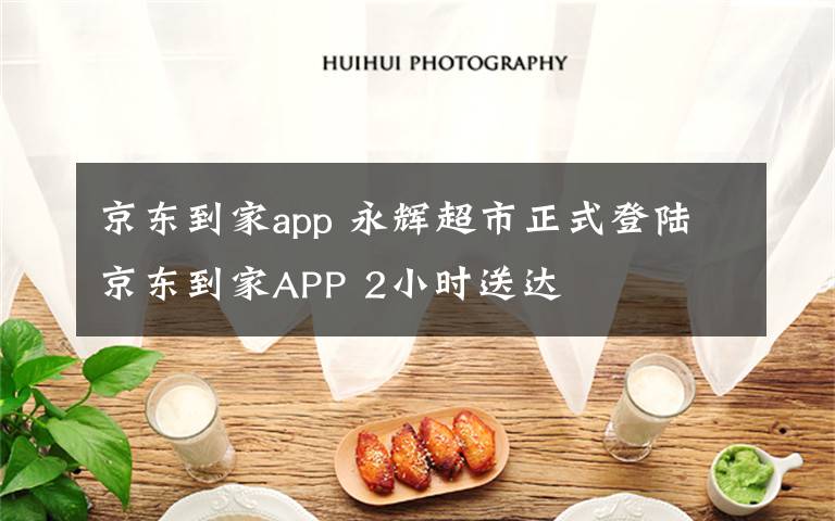 京东到家app 永辉超市正式登陆京东到家APP 2小时送达