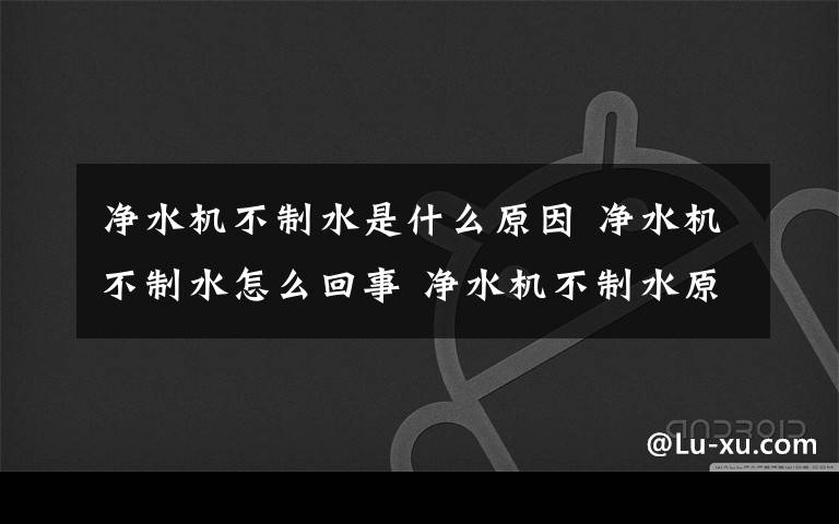 净水机不制水是什么原因 净水机不制水怎么回事 净水机不制水原因【详解】