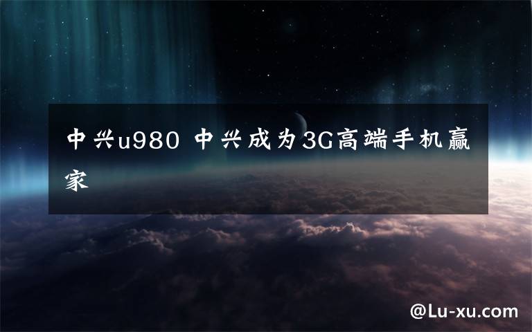 中兴u980 中兴成为3G高端手机赢家