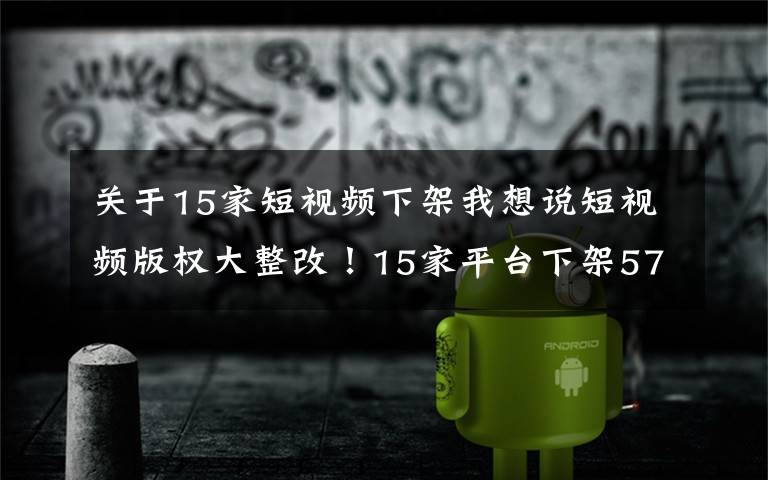 关于15家短视频下架我想说短视频版权大整改！15家平台下架57万部，行业迎来转折点