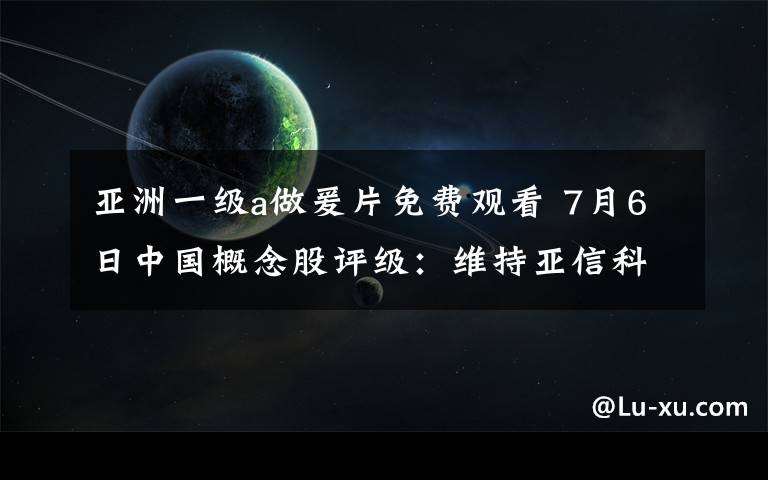 亚洲一级a做爰片免费观看 7月6日中国概念股评级：维持亚信科技买入评级