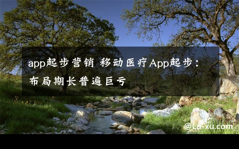 app起步营销 移动医疗App起步：布局期长普遍巨亏