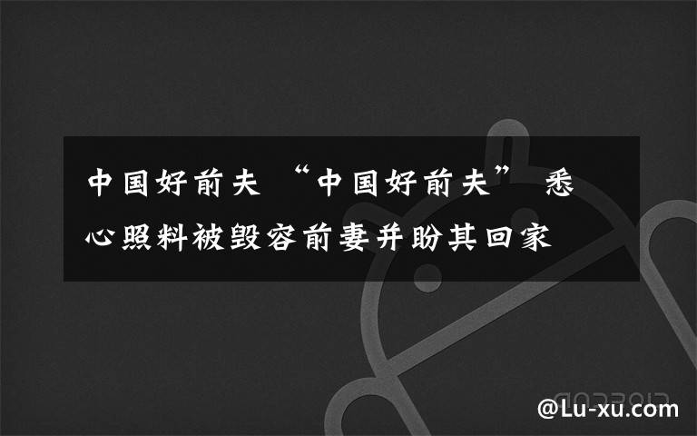 中国好前夫 “中国好前夫” 悉心照料被毁容前妻并盼其回家