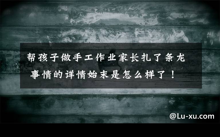 帮孩子做手工作业家长扎了条龙 事情的详情始末是怎么样了！