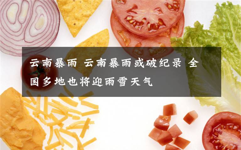 云南暴雨 云南暴雨或破纪录 全国多地也将迎雨雪天气