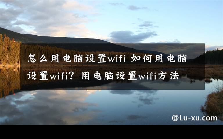 怎么用电脑设置wifi 如何用电脑设置wifi？用电脑设置wifi方法介绍