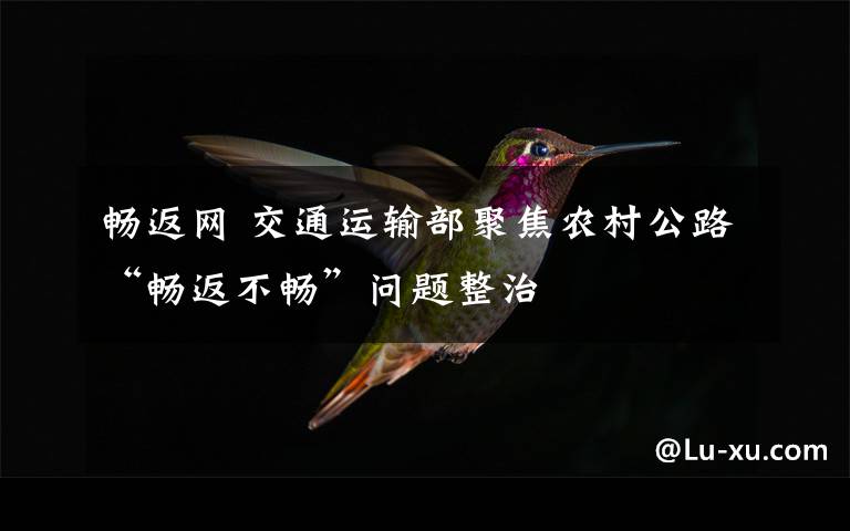 畅返网 交通运输部聚焦农村公路“畅返不畅”问题整治