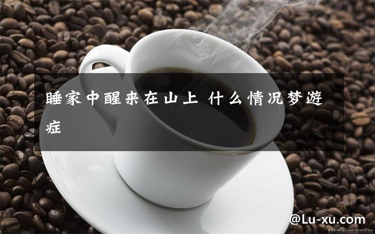 睡家中醒来在山上 什么情况梦游症