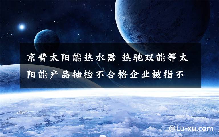 京普太阳能热水器 热驰双能等太阳能产品抽检不合格企业被指不作为