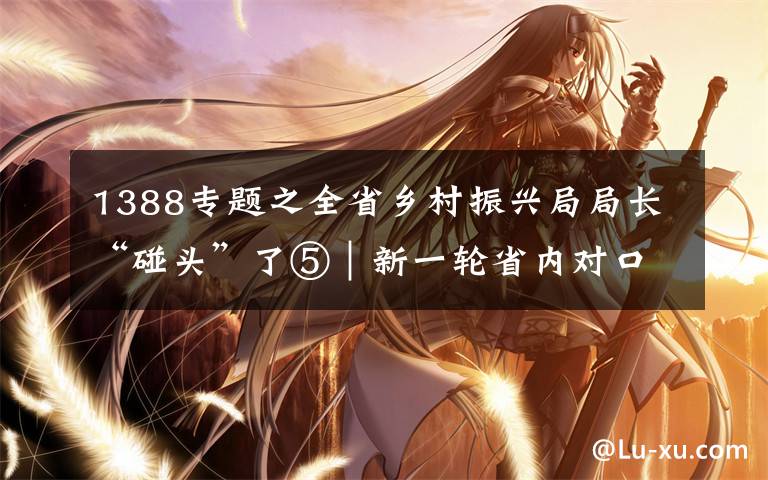1388专题之全省乡村振兴局局长“碰头”了⑤｜新一轮省内对口帮扶1388名帮扶干部到位