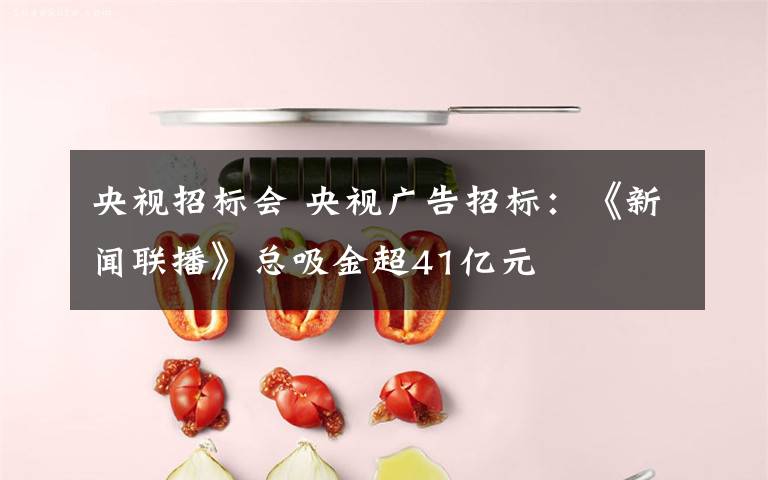 央视招标会 央视广告招标：《新闻联播》总吸金超41亿元