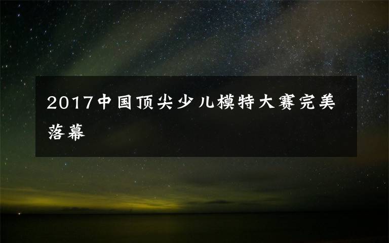 2017中国顶尖少儿模特大赛完美落幕