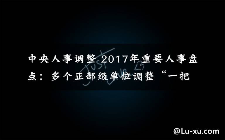 中央人事调整 2017年重要人事盘点：多个正部级单位调整“一把手”