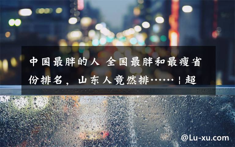 中国最胖的人 全国最胖和最瘦省份排名，山东人竟然排…… | 超重和肥胖超过全国平均