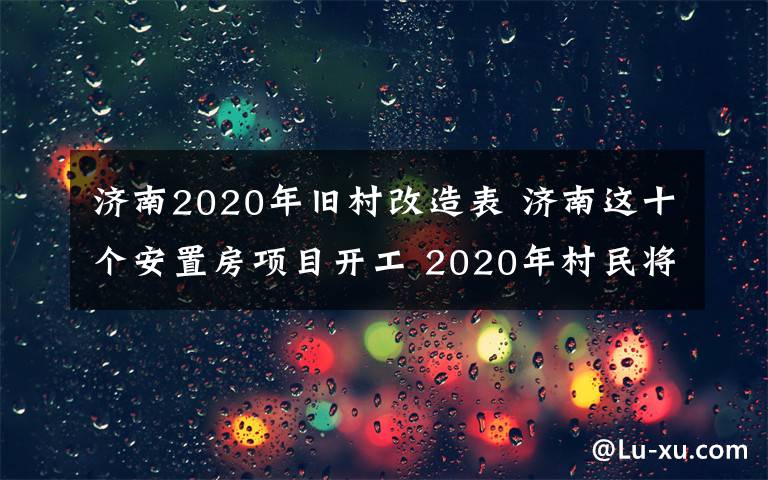 济南2020年旧村改造表 济南这十个安置房项目开工 2020年村民将入住新房