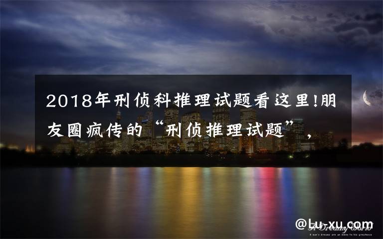 2018年刑侦科推理试题看这里!朋友圈疯传的“刑侦推理试题”，出题人身份惊呆网友（附答案）
